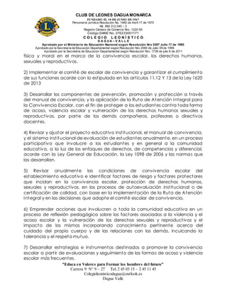 CLUB DE LEONES DAGUAMONARCA
FUNDADO EL 10 DEJUNIO DE1967
Personería Jurídica Resolución No. 1460 de Abril 17 de 1970
Nit. 890 312 040 – 3
Registro Cámara de Comercio Nro. 1220-50
Código DANE No. 376233001171
C O L E G I O L E O N Í S T I C O
D A G U A – V A L L E
Aprobado por el Ministerio de Educación Nacional según Resolución Nro 0397 Julio 17 de 1995
Aprobado por la Secretaría de Educación Departamental según Resolución Nro 2060 de Julio 09 de 1999
Aprobado por la Secretaria de Educacion Departamental según Resolucion Nro. 1739 de julio 6 de 2011
“Educa en Valores para Formar los hombres del futuro”
Carrera 9 N° 9 – 27 Tel: 2 45 03 15 – 2 45 11 45
Colegioleonisticodagua@outlook.es
Dagua Valle
física y moral en el marco de la convivencia escolar, los derechos humanos,
sexuales y reproductivos.
2) Implementar el comité de escolar de convivencia y garantizar el cumplimiento
de sus funciones acorde con lo estipulado en los artículos 11,12 Y 13 de la Ley 1620
de 2013
3) Desarrollar los componentes de prevención, promoción y protección a través
del manual de convivencia, y la aplicación de la Ruta de Atención Integral para
la Convivencia Escolar, con el fin de proteger a los estudiantes contra toda forma
de acoso, violencia escolar y vulneración de los derechos humanos sexuales y
reproductivos, por parte de los demás compañeros, profesores o directivos
docentes.
4) Revisar y ajustar el proyecto educativo institucional, el manual de convivencia,
y el sistema institucional de evaluación de estudiantes anualmente, en un proceso
participativo que involucre a los estudiantes y en general a la comunidad
educativa, a la luz de los enfoques de derechos, de competencias y diferencial,
acorde con la Ley General de Educación, la Ley 1098 de 2006 y las normas que
las desarrollan.
5) Revisar anualmente las condiciones de convivencia escolar del
establecimiento educativo e identificar factores de riesgo y factores protectores
que incidan en la convivencia escolar, protección de derechos humanos,
sexuales y reproductivos, en los procesos de autoevaluación institucional o de
certificación de calidad, con base en la implementación de la Ruta de Atención
Integral y en las decisiones que adopte el comité escolar de convivencia.
6) Emprender acciones que involucren a toda la comunidad educativa en un
proceso de reflexión pedagógica sobre los factores asociados a la violencia y el
acoso escolar y la vulneración de los derechos sexuales y reproductivos y el
impacto de los mismos incorporando conocimiento pertinente acerca del
cuidado del propio cuerpo y de las relaciones con los demás, inculcando la
tolerancia y el respeto mutuo.
7) Desarrollar estrategias e instrumentos destinados a promover la convivencia
escolar a partir de evaluaciones y seguimiento de las formas de acoso y violencia
escolar más frecuentes.
 