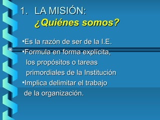 1.1. LA MISIÓN:LA MISIÓN:
¿Quiénes somos?¿Quiénes somos?
•Es la razón de ser de la I.E.Es la razón de ser de la I.E.
•Formula en forma explícita,Formula en forma explícita,
los propósitos o tareaslos propósitos o tareas
primordiales de la Instituciónprimordiales de la Institución
•Implica delimitar el trabajoImplica delimitar el trabajo
de la organización.de la organización.
 