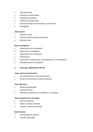  Auto aprendizaje
 Evaluación de aprendizajes
 Rendimiento académico
 Prácticas pre profesionales
 Nuevas Tecnologías de información y comunicación
 Investigación.
Sobre tutoría:
 Comité de tutoría
 Función tutorial de docentes formadores.
 Bienestar social
Sobre investigación:
 Organización de la investigación
 Recursos de la investigación
 Seguimiento de la investigación
 Publicaciones
 Capacitación, actualizaciones y especializaciones de investigación
 Presupuesto para la investigación
C. Dimensión: SERVICIO DE APOYO
Sobre sistema de información:
 Uso de información en toma de decisiones
 Acceso a la información a todas las instancias
Sobre Bienestar:
 Beneficios asistenciales
 Servicios de salud
 Participación estudiantil en actividades co - curriculares
Sobre equipamiento y tecnología:
 Recursos didácticos
 Higiene y medidas sanitarias
 Cuidado y Protección ambiental
Sobre Pastoral
 Acompañamiento espiritual.
 Jornadas Espirituales.
 