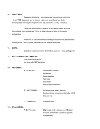 IV.- OBJETIVOS :
Capacitar al docente y alumnos para el conocimiento y dominio
de las TICS buscando que el docente y alumnos aprendan el uso de las
tecnología de manera global aplicándolas a su contextos social y educativo
Capacitar al formador docente en el uso óptimo de los recursos
informáticos, incorporando las TIC en el desarrollo de su labor de formación
pedagógica.
Promover en los estudiantes el interés por desarrollar sus habilidades
Investigativas y tecnológicas, haciendo uso del aula de innovación.
V.- META :
Dirigido al personal docente del Instituto ,alumnos y otros participantes
VI.- METODOLOGIA DEL TRABAJO :
Una metodología activa
Un desarrollo 100 % práctico
VII.- RECURSOS :
A.- PERSONAL.- Coordinador General
Profesores
Capacitadores
Técnicos
Secretaria
Personal Administrativo
B.- MATERIALES - Infraestructura, aulas , salones
Equipamientos, proyector multimedia , DVD,
televisor etc.
C.- Económico.- autofinanciado
VIII.- EVALUACIÓN :
A. Del Proyecto.- El proyecto será evaluado por el Director
General , El Director Académico y Áreas
competentes.
 