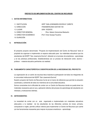PROYECTO DE IMPLEMENTACIÓN DEL CENTRO DE RECURSOS
I. DATOS INFORMATIVOS:
1.1 INSTITUCION :ISPP “SAN JOSEMARÍA ESCRIVA” CAÑETE
1.2 DIRECCION PANAMERICANA SUR KM 144
1.3 LUGAR :SAN VICENTE
1.4 DIRECTOR GENERAL : Pbro. Nelson Goicochea Madueño
1.5 DIRECTOR ACADÉMICO :Prof. Víctor Quispe Faustino
1.6 DURACIÓN :
II. INTRODUCCIÓN:
El presente proyecto denominado: ”Proyecto de Implementación del Centro de Recursos” tiene el
propósito de organizar e implementar un espacio adecuado para los materiales educativos que los
estudiantes del IESPP ”San Josemaría Escrivá” utilizarán en el proceso de enseñanza - aprendizaje
y en las prácticas profesionales. Estableciéndose así un proceso de interacción entre: alumno -
profesor - material educativo pertinente a la realidad.
III. FUNDAMENTO CARACTERÍSTICA E IDENTIFICACIÓN DE LA NECESIDAD DEL PROYECTO:
La organización de un centro de recursos lleva implícita la participación de todos los integrantes de
la comunidad institucional del IESPP “San Josemaría Escrivá”.
Nuestro proyecto del Centro de Recursos ha de ser el marco de referencia que permita la actuación
coordinada y coherente de todos los miembros de la comunidad educativa.
Somos conscientes de la dificultad de contar con un Centro de Recursos donde se pueda tener los
materiales necesarios para el uso y aplicación efectiva del proceso de aprendizaje del estudiante con
intereses y motivaciones distintas.
IV. ANTECEDENTES:
La necesidad de contar con un aula organizada e implementada con materiales educativos
adecuados a la realidad de los estudiantes de las diferentes carreras de inicial, primaria,
computación e inglés, permite unificar criterios para implementar un Centro de Recursos que cuente
con las herramientas necesarias para mejorar el proceso enseñanza – aprendizaje.
 