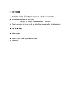 IX. RECURSOS:
 Personal: Director General, plana jerárquica, docente y administrativa.
 Materiales: Instalaciones educativas
Recursos del IESPP: bienes materiales y logísticos.
 Financiamiento: Con recursos de las actividades programadas, donaciones, etc.
X. EVALUACIÓN:
 Del Proyecto:
 Aplicación de fichas técnicas y monitoreo.
 Informes
 