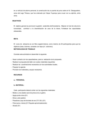 en un artículo de adorno personal, la construcción de un puente de junco sobre el rió Desaguadero,
cerca del Lago Titicaca, que fue ordenado por Cápac Yupanqui para cruzar con su ejército, entre
otros.
OBJETIVOS
El objetivo general es promover la gestión sostenible del Ecosistema. Mejorar el nivel de vida de la
humanidad, contribuir a la diversificación de usos de la totora, Fortalecer las capacidades
artesanales.
META
El curso de artesanía es con fibra vegetal (totora), como máximo de 30 participantes para que los
objetivos (asas, botones, canastas con tapa y/o costurero).
METODOLOGIA DE TRABAJO
Consiste esta actividad en desarrollar lo siguiente:
- Hacer contacto con los capacitadores, para la realización de la propuesta.
- Realizar la propuesta del taller con costos materiales requeridos
- Realizar las coordinaciones necesarias con las autoridades locales.
- Preparar la agenda
- Provisión de materiales y equipo necesarios.
RECURSOS
a.- PERSONAL
b.- MATERIAL:
Cada participante deberá contar con los siguientes materiales:
- Molde o urna (balde vació de pintura de un galón)
- Aguja punta roma (01)
- Drisa o pita (pabilo)
- Pasadores (rayo de bicicleta de aro 27 0 28 ) (01)
- Fibra (junco, totora) (01 Paquete aproximadamente)
- Alicate (01)
 