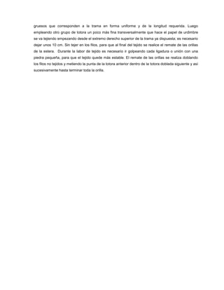 gruesos que corresponden a la trama en forma uniforme y de la longitud requerida. Luego
empleando otro grupo de totora un poco más fina transversalmente que hace el papel de urdimbre
se va tejiendo empezando desde el extremo derecho superior de la trama ya dispuesta; es necesario
dejar unos 10 cm. Sin tejer en los filos, para que al final del tejido se realice el remate de las orillas
de la estera. Durante la labor de tejido es necesario ir golpeando cada ligadura o unión con una
piedra pequeña, para que el tejido quede más estable. El remate de las orillas se realiza doblando
los filos no tejidos y metiendo la punta de la totora anterior dentro de la totora doblada siguiente y así
sucesivamente hasta terminar toda la orilla.
 