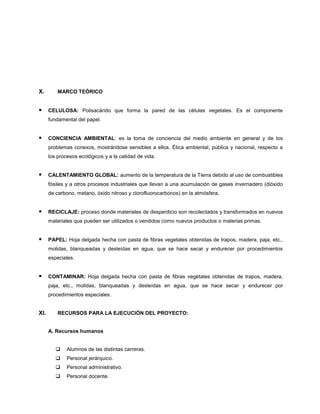 X. MARCO TEÓRICO
 CELULOSA: Polisacárido que forma la pared de las células vegetales. Es el componente
fundamental del papel.
 CONCIENCIA AMBIENTAL: es la toma de conciencia del medio ambiente en general y de los
problemas conexos, mostrándose sensibles a ellos. Ética ambiental, pública y nacional, respecto a
los procesos ecológicos y a la calidad de vida.
 CALENTAMIENTO GLOBAL: aumento de la temperatura de la Tierra debido al uso de combustibles
fósiles y a otros procesos industriales que llevan a una acumulación de gases invernadero (dióxido
de carbono, metano, óxido nitroso y clorofluorocarbonos) en la atmósfera.
 RECICLAJE: proceso donde materiales de desperdicio son recolectados y transformados en nuevos
materiales que pueden ser utilizados o vendidos como nuevos productos o materias primas.
 PAPEL: Hoja delgada hecha con pasta de fibras vegetales obtenidas de trapos, madera, paja, etc.,
molidas, blanqueadas y desleídas en agua, que se hace secar y endurecer por procedimientos
especiales.
 CONTAMINAR: Hoja delgada hecha con pasta de fibras vegetales obtenidas de trapos, madera,
paja, etc., molidas, blanqueadas y desleídas en agua, que se hace secar y endurecer por
procedimientos especiales.
XI. RECURSOS PARA LA EJECUCIÓN DEL PROYECTO:
A. Recursos humanos
 Alumnos de las distintas carreras.
 Personal jerárquico.
 Personal administrativo.
 Personal docente.
 
