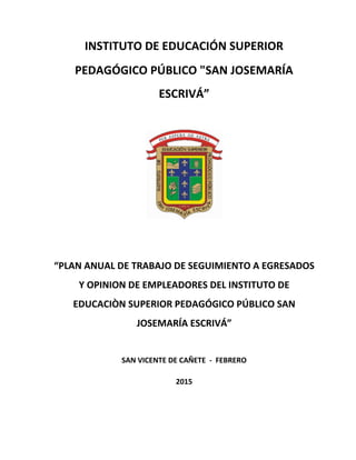 INSTITUTO DE EDUCACIÓN SUPERIOR
PEDAGÓGICO PÚBLICO "SAN JOSEMARÍA
ESCRIVÁ”
“PLAN ANUAL DE TRABAJO DE SEGUIMIENTO A EGRESADOS
Y OPINION DE EMPLEADORES DEL INSTITUTO DE
EDUCACIÒN SUPERIOR PEDAGÓGICO PÚBLICO SAN
JOSEMARÍA ESCRIVÁ”
SAN VICENTE DE CAÑETE - FEBRERO
2015
 