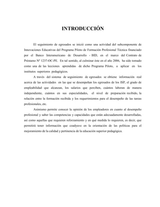 INTRODUCCIÓN
El seguimiento de egresados se inició como una actividad del subcomponente de
Innovaciones Educativas del Programa Piloto de Formación Profesional Técnica financiado
por el Banco Interamericano de Desarrollo - BID, en el marco del Contrato de
Préstamo Nº 1237-OC-PE. En tal sentido, al culminar éste en el año 2006, ha sido tomado
como una de las lecciones aprendidas de dicho Programa Piloto, a aplicar en los
institutos superiores pedagógicos.
A través del sistema de seguimiento de egresados se obtiene información real
acerca de las actividades en las que se desempeñan los egresados de los ISP, el grado de
empleabilidad que alcanzan, los salarios que perciben, cuántos laboran de manera
independiente, cuántos en sus especialidades, el nivel de preparación recibido, la
relación entre la formación recibida y los requerimientos para el desempeño de las tareas
profesionales, etc.
Asimismo permite conocer la opinión de los empleadores en cuanto al desempeño
profesional y saber las competencias y capacidades que están adecuadamente desarrolladas,
así como aquellas que requieren reforzamiento y en qué medida lo requieren, es decir, que
permitirá tener información que coadyuve en la orientación de las políticas para el
mejoramiento de la calidad y pertinencia de la educación superior pedagógica.
 
