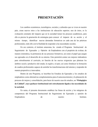PRESENTACIÓN
Los cambios económicos, tecnológicos, sociales y culturales que se viven en nuestro
país, crean nuevos retos a las instituciones de educación superior; uno de éstos, es la
evaluación constante del impacto que en la sociedad tienen los procesos académicos, para
ello es preciso la generación de estrategias para conocer el impacto de su acción y al
mismo tiempo, identificar nuevas demandas formativas en cada una de las prácticas
profesionales, todo ello con la finalidad de responder a las necesidades sociales.
En ese contexto, el instituto amazonas, ha creado el Programa Institucional de
Seguimiento de Egresados y Opinión de Empleadores con el propósito de evaluar, de
manera sistemática, la pertinencia de sus procesos formativos, así como el papel que juegan
sus egresados en el desarrollo de su entorno. Esto permitirá contar con mejores indicadores
para retroalimentar el currículo, en función de las nuevas exigencias que plantean los
ámbitos social y productivo del estado, la región y el país; así como fortalecer la formación
de cuadros profesionales capaces de asimilar las transformaciones del entorno y responder de
manera propositiva e innovadora.
Dentro de este Programa, se inscriben los Estudios de Egresados y los estudios de
empleadores como alternativas complementarias para el autoconocimiento y la planeación de
procesos de mejora y consolidación, para hacer de nuestra casa de estudios, un “Pedagógico
de Calidad”, cuyo quehacer institucional esté estrechamente ligada a las necesidades de
la sociedad.
En suma, el presente documento establece las líneas de acción y los márgenes de
competencia del Programa Institucional de Seguimiento de Egresados y opinión de
Empleadores de nuestro Instituto.
 