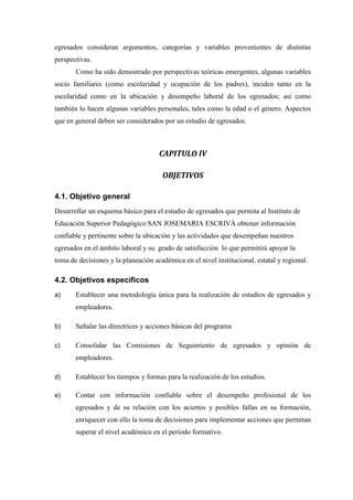egresados consideran argumentos, categorías y variables provenientes de distintas
perspectivas.
Como ha sido demostrado por perspectivas teóricas emergentes, algunas variables
socio familiares (como escolaridad y ocupación de los padres), inciden tanto en la
escolaridad como en la ubicación y desempeño laboral de los egresados; así como
también lo hacen algunas variables personales, tales como la edad o el género. Aspectos
que en general deben ser considerados por un estudio de egresados.
CAPITULO IV
OBJETIVOS
4.1. Objetivo general
Desarrollar un esquema básico para el estudio de egresados que permita al Instituto de
Educación Superior Pedagógico SAN JOSEMARIA ESCRIVÁ obtener información
confiable y pertinente sobre la ubicación y las actividades que desempeñan nuestros
egresados en el ámbito laboral y su grado de satisfacción lo que permitirá apoyar la
toma de decisiones y la planeación académica en el nivel institucional, estatal y regional.
4.2. Objetivos específicos
a) Establecer una metodología única para la realización de estudios de egresados y
empleadores.
b) Señalar las directrices y acciones básicas del programa
c) Consolidar las Comisiones de Seguimiento de egresados y opinión de
empleadores.
d) Establecer los tiempos y formas para la realización de los estudios.
e) Contar con información confiable sobre el desempeño profesional de los
egresados y de su relación con los aciertos y posibles fallas en su formación,
enriquecer con ello la toma de decisiones para implementar acciones que permitan
superar el nivel académico en el período formativo.
 