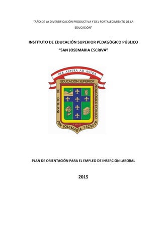 “AÑO DE LA DIVERSIFICACIÓN PRODUCTIVA Y DEL FORTALECIMIENTO DE LA
EDUCACIÓN”
INSTITUTO DE EDUCACIÓN SUPERIOR PEDAGÓGICO PÚBLICO
“SAN JOSEMARIA ESCRIVÁ”
PLAN DE ORIENTACIÓN PARA EL EMPLEO DE INSERCIÓN LABORAL
2015
 