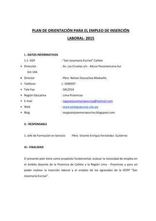 PLAN DE ORIENTACIÓN PARA EL EMPLEO DE INSERCIÓN
LABORAL- 2015
I.- DATOS INFORMATIVOS
1.1. IESP : “San Josemaría Escrivá” Cañete
• Dirección : Av. Las Ciruelas s/n - Altura Panamericana Sur
Km 144.
 Director : Pbro. Nelson Goicochea Madueño
• Teléfono |: 3399597
• Tele Fax : 5812914
• Región Educativa : Lima-Provincias
• E-mail : isppsanjosemariaescriva@hotmail.com
• Web : www.pedagogicosje.edu.pe
• Blog : iesppsanjosemariaescriva.blogspost.com
II.- RESPONSABLE
1. Jefe de Formación en Servicio : Pbro. Vicente Enrique Fernández Gutiérrez
III.- FINALIDAD
El presente plan tiene como propósito fundamental, evaluar la necesidad de empleo en
el ámbito docente de la Provincia de Cañete y la Región Lima - Provincias y para así
poder realizar la inserción laboral y el empleo de los egresados de la IESPP “San
Josemaría Escrivá”.
 