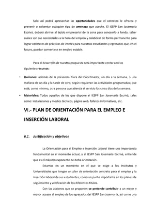 Solo así podrá aprovechar las oportunidades que el contexto le ofrezca y
prevenir o solventar cualquier tipo de amenaza que aceche. El IESPP San Josemaría
Escrivá, deberá abrirse al tejido empresarial de la zona para conocerlo a fondo, saber
cuáles son sus necesidades a la hora del empleo y colaborar de forma permanente para
lograr contratos de prácticas de interés para nuestros estudiantes y egresados que, en el
futuro, puedan convertirse en empleo estable.
Para el desarrollo de nuestra propuesta será importante contar con los
siguientes recursos:
• Humanos: además de la presencia física del Coordinador, un día a la semana, o una
mañana de un día y la tarde de otro, según requieran las actividades programadas; que
esté, como mínimo, otra persona que atienda el servicio los cinco días de la semana.
• Materiales: Todos aquellos de los que dispone el IESPP San Josemaría Escrivá, tales
como: Instalaciones y medios técnicos, página web, folletos informativos, etc.
VI.- PLAN DE ORIENTACIÓN PARA EL EMPLEO E
INSERCIÓN LABORAL
6.1. Justificación y objetivos
La Orientación para el Empleo e Inserción Laboral tiene una importancia
fundamental en el momento actual, y el IESPP San Josemaría Escrivá, entiende
que es el máximo exponente de dicha orientación.
Estamos en un momento en el que se exige a los Institutos y
Universidades que tengan un plan de orientación concreto para el empleo y la
inserción laboral de sus estudiantes, como un punto importante en los planes de
seguimiento y verificación de los diferentes títulos.
Con las acciones que se proponen se pretende contribuir a un mejor y
mayor acceso al empleo de los egresados del IESPP San Josemaría, así como una
 