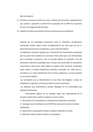 Solo así se podrá:
a) Planificar acciones en forma de cursos o talleres de formación complementaria
que ayuden a aproximar el perfil de los egresados de la IESPP San Josemaría
Escrivá, a las exigencias del mercado.
b) Ampliar los centros de prácticas extracurriculares para los estudiantes.
Además de las actividades propuestas hasta el momento, consideramos
interesante resaltar alguna acción complementaria que tiene que ver con el
desarrollo personal de los estudiantes y con la inserción laboral.
Consideramos necesario apostar por el desarrollo de competencias personales
que no suelen tener cabida en el currículum oficial, pero que sí son demandadas
por la sociedad, en general, y por el mercado laboral, en particular. Con ello
estaríamos cubriendo necesidades que muchas veces demandan los estudiantes
universitarios, tales como: saber hablar en público, tener iniciativa, creatividad,
saber realizar un trabajo colaborativo, aprender a aprender, etc. Todo ello va a
contribuir en su mejor planificación de las tareas académicas, así como ayudará
en su inserción laboral.
Las actividades que se desarrollarán en esta línea irán dirigidas a todos los
estudiantes en general, y a los de los últimos cursos en particular.
Los objetivos que pretendemos, quedan dibujados en las necesidades que
acabamos de plantear.
Presentamos alguno de los posibles, dado que, dependiendo de la
iniciativa a desarrollar, podrían ampliarse a otros muchos:
1.- Desarrollar en los estudiantes la competencia de aprender a aprender
2.- Conseguir que se impliquen con el IESPP San Josemaría Escrivá con actitud
colaborativa
3.- Desarrollar la capacidad de hablar en público y defender una idea
4.- Aprender a generar ideas creativas e innovadoras
 