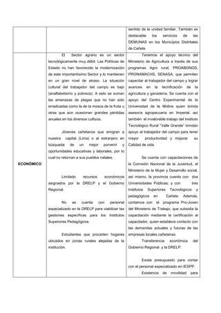 sentido de la unidad familiar. También es
destacable los servicios de las
DEMUNAS en los Municipios Distritales
de Cañete
ECONÓMICO
1. El Sector agrario es un sector
tecnológicamente muy débil. Las Políticas de
Estado no han favorecido la modernización
de este importantísimo Sector y lo mantienen
en un gran nivel de atraso. La situación
cultural del trabajador del campo es bajo
(analfabetismo y pobreza). A esto se suman
las amenazas de plagas que no han sido
erradicadas como la de la mosca de la fruta u
otras que aún ocasionan grandes pérdidas
anuales en los diversos cultivos.
2. Jóvenes cañetanos que emigran a
nuestra capital (Lima) o al extranjero en
búsqueda de un mejor porvenir y
oportunidades educativas y laborales, por lo
cual no retornan a sus pueblos natales.
3. Limitado recursos económicos
asignados por la DRELP y el Gobierno
Regional.
4. No se cuenta con personal
especializado en la DRELP para viabilizar las
gestiones específicas para los Institutos
Superiores Pedagógicos.
5. Estudiantes que proceden hogares
ubicados en zonas rurales alejadas de la
institución.
1. Tenemos el apoyo técnico del
Ministerio de Agricultura a través de sus
programas Agro rural, PROABONOS,
PRONAMACHS, SENASA, que permiten
capacitar al trabajador del campo y lograr
avances en la tecnificación de la
agricultura y ganadería, Se cuenta con el
apoyo del Centro Experimental de la
Universidad de la Molina quien brinda
asesoría agropecuaria en Imperial, así
también el invalorable trabajo del Instituto
Tecnológico Rural “Valle Grande” brindan
apoyo al trabajador del campo para tener
mayor productividad y mejorar su
Calidad de vida.
2. Se cuenta con capacitaciones de
la Comisión Nacional de la Juventud, el
Ministerio de la Mujer y Desarrollo social,
así mismo, la provincia cuenta con dos
Universidades Públicas; y con tres
Institutos Superiores Tecnológicos y
pedagógicos en Cañete. Además,
contamos con el programa Pro-Joven
del Ministerio de Trabajo, que subsidia la
capacitación mediante la certificación al
capacitador, quien establece contacto con
las demandas actuales y futuras de las
empresas locales cañetanas.
3. Transferencia económica del
Gobierno Regional y la DRELP.
4. Existe presupuesto para contar
con el personal especializado en IESPP.
5. Existencia de movilidad para
 