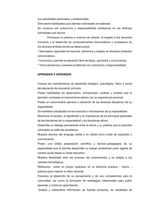 sus actividades personales y profesionales.
- Demuestra habilidades para atender actividades simultáneas.
- Se conduce con autonomía y responsabilidad profesional en las distintas
actividades que asume.
- Promueve la práctica y vivencia de valores, el respeto a los derechos
humanos y el desarrollo de comportamientos democráticos y ciudadanos en
los diversos ámbitos donde se desenvuelve.
* Demuestra capacidad de escucha, tolerancia y respeto en diversos contextos
comunicativos.
* Comunica y permite la expresión libre de ideas, opiniones y convicciones.
* Toma decisiones y resuelve problemas con autonomía y responsabilidad.
APRENDER A APRENDER.
- Conoce las características de desarrollo biológico, psicológico, físico y social
del educando de educación primaria
- Posee habilidades de observación, comprensión, análisis y síntesis que le
permiten contrastar el conocimiento teórico con su experiencia personal.
- Posee un conocimiento general y suficiente de las diversas disciplinas de su
especialidad.
- Se mantiene actualizado en los avances e innovaciones de su especialidad.
- Reconoce el sentido, el significado y la importancia de los principios generales
de las disciplinas de su especialidad y de disciplinas afines.
- Desarrolla un diálogo permanente entre la teoría y su práctica que le permiten
consolidar su estilo de enseñanza.
- Muestra dominio del lenguaje verbal y no verbal como modo de expresión y
comunicación.
- Posee una sólida preparación científica y técnico–pedagógica de su
especialidad que le permite desarrollar su trabajo profesional como agente de
cambio social desde su tarea educativa.
- Muestra flexibilidad ante los avances del conocimiento y se adapta a los
cambios tecnológicos.
- Reflexiona sobre su propio quehacer en la dinámica práctica – teoría –
práctica para mejorar su labor docente.
- Favorece el desarrollo de su pensamiento y de sus competencias para la
comunidad, así como la formación de estrategias intelectuales para poder
aprender y continuar aprendiendo.
- Analiza y sistematiza información de fuentes primarias, de resultados de
 