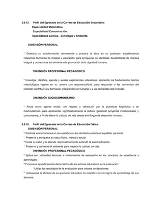 3.6.15. Perfil del Egresado de la Carrera de Educación Secundaria
Especialidad Matemática.
Especialidad Comunicación.
Especialidad Ciencia, Tecnología y Ambiente.
DIMENSIÓN PERSONAL.
* Gestiona su autoformación permanente y practica la ética en su quehacer, estableciendo
relaciones humanas de respeto y valoración, para enriquecer su identidad, desarrollarse de manera
integral y proyectarse socialmente a la promoción de la dignidad humana.
DIMENSIÓN PROFESIONAL PEDAGÓGICO
* Investiga, planifica, ejecuta y evalúa experiencias educativas, aplicando los fundamentos teórico
metodológico vigente en su carrera con responsabilidad, para responder a las demandas del
contexto contribuir a la formación integral del ser humano y a las demandas del contexto.
DIMENSIÓN SOCIOCOMUNITARIO
* Actúa como agente social, con respeto y valoración por la pluralidad lingüística y de
cosmovisiones, para aprehender significativamente la cultura, gestionar proyectos institucionales y
comunitarios, a fin de elevar la calidad de vida desde el enfoque de desarrollo humano.
3.6.16. Perfil del Egresado de la Carrera de Educación Física.
DIMENSIÓN PERSONAL.
* Controla sus emociones en su relación con los demás buscando el equilibrio personal.
* Preserva y enriquece su salud física, mental y social.
* Cuida su salud y la atiende responsablemente evitando la automedicación.
* Preserva y conserva el ambiente para mejorar la calidad de vida.
DIMENSIÓN PROFESIONAL PEDAGÓGICO
* Aplica con idoneidad técnicas e instrumentos de evaluación en los procesos de enseñanza y
aprendizaje.
* Promueve la participación democrática de los actores educativos en la evaluación.
* Utiliza los resultados de la evaluación para la toma de decisiones.
* Autoevalúa la eficacia de su quehacer educativo en relación con los logros de aprendizaje de sus
alumnos.
 