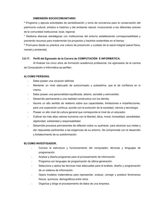 DIMENSIÓN SOCIOCOMUNITARIO
* Programa y ejecuta actividades de sensibilización y toma de conciencia para la conservación del
patrimonio cultural, artístico e histórico y del ambiente natural, involucrando a los diferentes actores
de la comunidad institucional, local, regional.
* Gestiona alianzas estratégicas con instituciones del entorno estableciendo corresponsabilidad y
previendo recursos para implementar los proyectos y hacerlos sostenibles en el tiempo
* Promueve desde su práctica una cultura de prevención y cuidado de la salud integral (salud física,
mental y ambiental).
3.6.17. Perfil del Egresado de la Carrera de COMPUTACIÓN E INFORMÁTICA.
Al finalizar los cinco años de formación académica profesional, los egresados de la carrera
de Computación e Informática se perfilan:
A) COMO PERSONA.
- Debe poseer una vocación definida
- Mantener un nivel adecuado de autoconcepto y autoestima, que le de confianza en si
mismo.
- Debe poseer una personalidad equilibrada, abierto, sensible y extrovertido.
- Desarrollo permanente a una realidad constructiva con los demás.
- Asume un alto sentido de realismo sobre sus capacidades, limitaciones e imperfecciones,
para una superación continua, acorde con la evolución de la sociedad, ciencia y tecnología.
- Poseer un alto nivel de cultura general que corresponda al nivel de un educador.
- Cultivar los más altos valores humanos con la libertad, ética, moral, honestidad, sensibilidad,
objetividad, solidaridad y responsabilidad.
- Desarrolla procesos permanentes de reflexión sobre su quehacer, para alcanzar sus metas y
dar respuestas pertinentes a las exigencias de su entorno. Se compromete con el desarrollo
y fortalecimiento de su autoformación.
B) COMO INVESTIGADOR.
- Conoce la estructura y funcionamiento del computador, técnicas y lenguajes de
programación.
- Analiza y diseña programas para el procesamiento de información.
- Programa con lenguajes de programación de última generación.
- Selecciona y aplica las técnicas mas adecuadas para el análisis, diseño y programación
de un sistema de información.
- Opera modelos matemáticos para representar, evaluar, corregir y predecir fenómenos
físicos, químicos, demográficos entre otros.
- Organiza y dirige el procesamiento de datos de una empresa.
 
