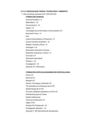 3.7.3.3. ESPECIALIDAD CIENCIA, TECNOLOGÍA Y AMBIENTE.
1. Plan de Estudio aprobado R.D. 0165-2010-ED
FORMACIÓN GENERAL
Ciencias Sociales I - II
Matemática I - IV
Comunicación I - IV
Inglés I - IV
Tecnologías de la Información y Comunicación I-IV
Educación Física I - II
Arte
Cultura Emprendedora y Productiva I - II
Cultura Científico Ambiental I - III
Religión, Filosofía y Ética I - II
Psicología I - III
Diversidad y Educación Inclusiva
Desarrollo vocacional y Tutoría I - II
Currículo I –II
Educación Intercultural
Práctica I – IV
Investigación I - III
Opcional I-IV / Seminarios
FORMACIÓN ESPECIALIZADARMACION ESPECIALIZADA
Física I-IV
Química I-IV
Biología I-IV
Ciencia, Tecnología y Ambiente I-IV
TIC aplicadas a la enseñanza de la CTA
Epistemología de la CTA
Currículo y Didáctica aplicados a la CTA I-IV
Orientaciones para la Tutoría
Gestión Institucional
Teoría de la Educación I-II
Inglés V-VIII
Práctica Pre Profesional I –VI
Investigación Aplicada I – VI
Opcional V- VIII/ Seminarios de Actualización
 