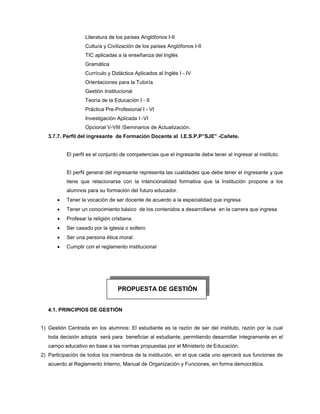 Literatura de los países Anglófonos I-II
Cultura y Civilización de los países Anglófonos I-II
TIC aplicadas a la enseñanza del Inglés
Gramática
Currículo y Didáctica Aplicados al Inglés I - IV
Orientaciones para la Tutoría
Gestión Institucional
Teoría de la Educación I - II
Práctica Pre-Profesional I - VI
Investigación Aplicada I -VI
Opcional V-VIII /Seminarios de Actualización.
3.7.7. Perfil del ingresante de Formación Docente al I.E.S.P.P”SJE” -Cañete.
El perfil es el conjunto de competencias que el ingresante debe tener al ingresar al instituto.
El perfil general del ingresante representa las cualidades que debe tener el ingresante y que
tiene que relacionarse con la intencionalidad formativa que la Institución propone a los
alumnos para su formación del futuro educador.
 Tener la vocación de ser docente de acuerdo a la especialidad que ingresa
 Tener un conocimiento básico de los contenidos a desarrollarse en la carrera que ingresa
 Profesar la religión cristiana.
 Ser casado por la iglesia o soltero
 Ser una persona ética moral.
 Cumplir con el reglamento institucional
4.1. PRINCIPIOS DE GESTIÓN
1) Gestión Centrada en los alumnos: El estudiante es la razón de ser del instituto, razón por la cual
toda decisión adopta será para beneficiar al estudiante, permitiendo desarrollar íntegramente en el
campo educativo en base a las normas propuestas por el Ministerio de Educación.
2) Participación de todos los miembros de la institución, en el que cada uno ejercerá sus funciones de
acuerdo al Reglamento Interno, Manual de Organización y Funciones, en forma democrática.
PROPUESTA DE GESTIÓN
 