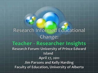 Research Informed Educational Change:Teacher - Researcher InsightsResearch Forum: University of Prince Edward Island  April 27, 2011Jim Parsons and Kelly Harding Faculty of Education, University of Alberta 