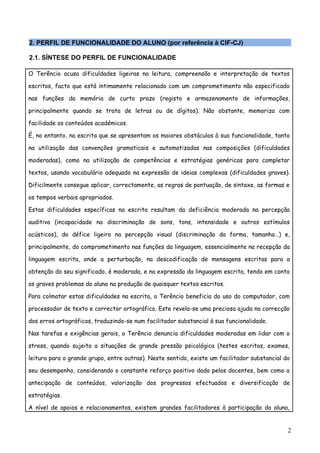 2. PERFIL DE FUNCIONALIDADE DO ALUNO (por referência à CIF-CJ)

2.1. SÍNTESE DO PERFIL DE FUNCIONALIDADE

O Terêncio acusa dificuldades ligeiras na leitura, compreensão e interpretação de textos

escritos, facto que está intimamente relacionado com um comprometimento não especificado

nas funções da memória de curto prazo (registo e armazenamento de informações,

principalmente quando se trata de letras ou de dígitos). Não obstante, memoriza com

facilidade os conteúdos académicos.

É, no entanto, na escrita que se apresentam os maiores obstáculos à sua funcionalidade, tanto

na utilização das convenções gramaticais e automatizadas nas composições (dificuldades

moderadas), como na utilização de competências e estratégias genéricas para completar

textos, usando vocabulário adequado na expressão de ideias complexas (dificuldades graves).

Dificilmente consegue aplicar, correctamente, as regras de pontuação, de sintaxe, as formas e

os tempos verbais apropriados.

Estas dificuldades específicas na escrita resultam da deficiência moderada na percepção

auditiva (incapacidade na discriminação de sons, tons, intensidade e outros estímulos

acústicos), do défice ligeiro na percepção visual (discriminação da forma, tamanho…) e,

principalmente, do comprometimento nas funções da linguagem, essencialmente na recepção da

linguagem escrita, onde a perturbação, na descodificação de mensagens escritas para a

obtenção do seu significado, é moderada, e na expressão da linguagem escrita, tendo em conta

os graves problemas do aluno na produção de quaisquer textos escritos.

Para colmatar estas dificuldades na escrita, o Terêncio beneficia do uso do computador, com

processador de texto e corrector ortográfico. Este revela-se uma preciosa ajuda na correcção

dos erros ortográficos, traduzindo-se num facilitador substancial à sua funcionalidade.

Nas tarefas e exigências gerais, o Terêncio denuncia dificuldades moderadas em lidar com o

stress, quando sujeito a situações de grande pressão psicológica (testes escritos, exames,

leitura para o grande grupo, entre outras). Neste sentido, existe um facilitador substancial do

seu desempenho, considerando o constante reforço positivo dado pelos docentes, bem como a

antecipação de conteúdos, valorização dos progressos efectuados e diversificação de

estratégias.

A nível de apoios e relacionamentos, existem grandes facilitadores à participação do aluno,


                                                                                              2
 
