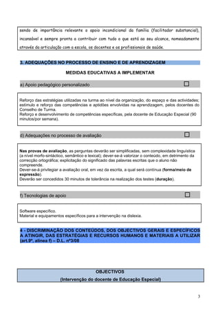 sendo de importância relevante o apoio incondicional da família (facilitador substancial),

incansável e sempre pronta a contribuir com tudo o que está ao seu alcance, nomeadamente

através da articulação com a escola, os docentes e os profissionais de saúde.


3. ADEQUAÇÕES NO PROCESSO DE ENSINO E DE APRENDIZAGEM

                         MEDIDAS EDUCATIVAS A IMPLEMENTAR

a) Apoio pedagógico personalizado                                                          

Reforço das estratégias utilizadas na turma ao nível da organização, do espaço e das actividades;
estímulo e reforço das competências e aptidões envolvidas na aprendizagem, pelos docentes do
Conselho de Turma.
Reforço e desenvolvimento de competências específicas, pela docente de Educação Especial (90
minutos/por semana).



d) Adequações no processo de avaliação                                                     

Nas provas de avaliação, as perguntas deverão ser simplificadas, sem complexidade linguística
(a nível morfo-sintáctico, semântico e lexical); dever-se-á valorizar o conteúdo, em detrimento da
correcção ortográfica; explicitação do significado das palavras escritas que o aluno não
compreende.
Dever-se-á privilegiar a avaliação oral, em vez da escrita, a qual será contínua (forma/meio de
expressão).
Deverão ser concedidos 30 minutos de tolerância na realização dos testes (duração).



f) Tecnologias de apoio                                                                     

Software específico.
Material e equipamentos específicos para a intervenção na dislexia.


4 - DISCRIMINAÇÃO DOS CONTEÚDOS, DOS OBJECTIVOS GERAIS E ESPECÍFICOS
A ATINGIR, DAS ESTRATÉGIAS E RECURSOS HUMANOS E MATERIAIS A UTILIZAR
(art.9º, alínea f) – D.L. nº3/08




                                          OBJECTIVOS
                      (Intervenção do docente de Educação Especial)


                                                                                                     3
 