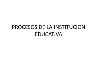 PROCESOS DE LA INSTITUCION
EDUCATIVA
 