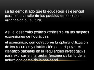 se ha demostrado que la educación es esencial
para el desarrollo de los pueblos en todos los
órdenes de su cultura.


Así, el desarrollo político verificable en las mejores
expresiones democráticas,
el económico, demostrado en la óptima utilización
de los recursos y distribución de la riqueza, el
científico palpable en la regularidad investigativa
para explicar e interpretar fenómenos tanto de la
naturaleza como de la sociedad .
 