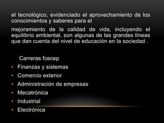 el tecnológico, evidenciado el aprovechamiento de los
conocimientos y saberes para el
mejoramiento de la calidad de vida, incluyendo el
equilibrio ambiental, son algunas de las grandes líneas
que dan cuenta del nivel de educación en la sociedad .


   Carreras fcecep
• Finanzas y sistemas
• Comercio exterior
• Administración de empresas
• Mecatrónica
• Industrial
• Electrónica
 