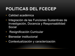 POLITICAS DEL FCECEP
• Calidad académica
• Integración de las Funciones Sustantivas de
  Investigación, Docencia y Responsabilidad
  Social
• Resignificación Curricular
• Bienestar institucional
• Contextualización y caracterización
 