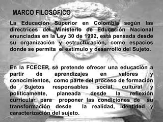 MARCO FILOSÓFICO
La Educación Superior en Colombia según las
directrices del Ministerio de Educación Nacional
enunciadas en la Ley 30 de 1992, está pensada desde
su organización y estructuración, como espacios
donde se permita el estímulo y desarrollo del Sujeto.


En la FCECEP, se pretende ofrecer una educación a
partir     de    aprendizajes     en      valores      y
conocimientos, como parte del proceso de formación
de Sujetos      responsables     social,    cultural   y
políticamente,    planeada     desde     la    reflexión
curricular, para proponer las condiciones de su
transformación desde        la realidad, identidad y
caracterización del sujeto.
 