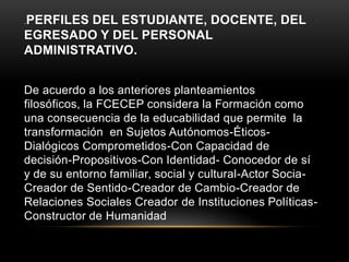 .PERFILESDEL ESTUDIANTE, DOCENTE, DEL
EGRESADO Y DEL PERSONAL
ADMINISTRATIVO.


De acuerdo a los anteriores planteamientos
filosóficos, la FCECEP considera la Formación como
una consecuencia de la educabilidad que permite la
transformación en Sujetos Autónomos-Éticos-
Dialógicos Comprometidos-Con Capacidad de
decisión-Propositivos-Con Identidad- Conocedor de sí
y de su entorno familiar, social y cultural-Actor Socia-
Creador de Sentido-Creador de Cambio-Creador de
Relaciones Sociales Creador de Instituciones Políticas-
Constructor de Humanidad
 