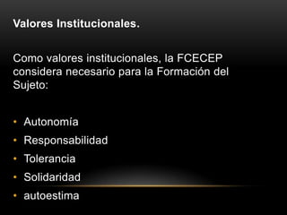 Valores Institucionales.


Como valores institucionales, la FCECEP
considera necesario para la Formación del
Sujeto:


• Autonomía
• Responsabilidad
• Tolerancia
• Solidaridad
• autoestima
 