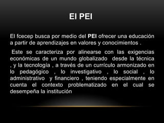 El PEI

El fcecep busca por medio del PEI ofrecer una educación
a partir de aprendizajes en valores y conocimientos .
 Este se caracteriza por alinearse con las exigencias
económicas de un mundo globalizado desde la técnica
, y la tecnología , a través de un currículo armonizado en
lo pedagógico , lo investigativo , lo social , lo
administrativo y financiero , teniendo especialmente en
cuenta el contexto problematizado en el cual se
desempeña la institución
 