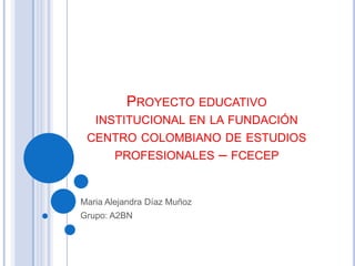 PROYECTO EDUCATIVO
   INSTITUCIONAL EN LA FUNDACIÓN
 CENTRO COLOMBIANO DE ESTUDIOS
    PROFESIONALES – FCECEP


Maria Alejandra Díaz Muñoz
Grupo: A2BN
 