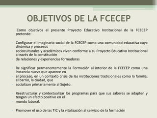 OBJETIVOS DE LA FCECEP
  Como objetivos el presente Proyecto Educativo Institucional de la FCECEP
  pretende:

• Configurar el imaginario social de la FCECEP como una comunidad educativa cuya
  dinámica y procesos
• socioculturales y académicos viven conforme a su Proyecto Educativo Institucional
  a través de la constitución
• de relaciones y experiencias formadoras

• Re significar permanentemente la Formación al interior de la FCECEP como una
  instancia nueva que aparece en
• el proceso, en un contexto crisis de las instituciones tradicionales como la familia,
  el barrio, la ciudad, que
• socializan primariamente al Sujeto.

• Reestructurar y contextualizar los programas para que sus saberes se adapten y
  tengan un efecto positivo en el
• mundo laboral.

• Promover el uso de las TIC y la vitalización al servicio de la formación
 