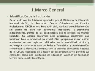1.Marco General
• Identificación de la Institución
  De acuerdo con los Estatutos aprobados por el Ministerio de Educación
  Nacional (MEN), la Fundación Centro Colombiano de Estudios
  Profesionales FCECEP es una Fundación civil, apolítica, de utilidad común,
  sin ánimo de lucro con autonomía institucional y patrimonio
  independiente. Dentro de las posibilidades que le ofrecen los mismos
  Estatutos, ha logrado conformar ocho programas académicos que
  funcionan bajo la modalidad presencial. Otros programas se encuentran
  aprobados en sus registros calificados en la modalidad técnica y
  tecnológica, como lo es caso de Redes y Telemática y Administración.
  Siendo esta su identidad, a continuación se presenta el recorrido histórico
  de la FCECEP, reconocida en la región por sus programas y el perfil de sus
  egresados como una Institución de Educación Superior de formación
  técnica profesional y tecnológica.
 