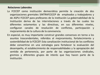 Relaciones Laborales
La FCECEP como institución democrática permite la creación de dos
  organizaciones gremiales SINTRAFCECEP de empleados y trabajadores y
  de ASPU FCECEP para profesores de la institución La gobernabilidad de la
  Institución deriva de las interrelaciones a través de las cuales los
  diferentes estamentos y las directivas, en sus diferentes niveles,
  configuran canales de resolución de conflictos, participación y
  mejoramiento de la cultura de la convivencia.
En especial, es muy importante construir grandes consensos en torno a los
  asuntos trascendentales, referidos al mejoramiento, fortalecimiento y
  sostenibilidad de la FCECEP. Esta canalización institucional de los conflictos
  debe convertirse en una estrategia para fortalecer la evaluación del
  desempeño, el establecimiento de responsabilidades y la apropiación del
  sentido de pertenencia, por parte de las organizaciones sindicales,
  gremios y diferentes grupos de interés que hoy hacen parte de la
  Institución.
 