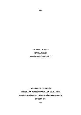 PEI




             ARGENIS ORJUELA

              JOANNA PARRA

          BIOMAR ROJAS ARÉVALO




          FACULTAD DE EDUCACIÓN

  PROGRAMA DE LICENCIATURA EN EDUCACIÓN

BÁSICA CON ÉNFASIS EN INFORMÁTICA EDUCATIVA

               BOGOTÁ D.C.

                   2010
 