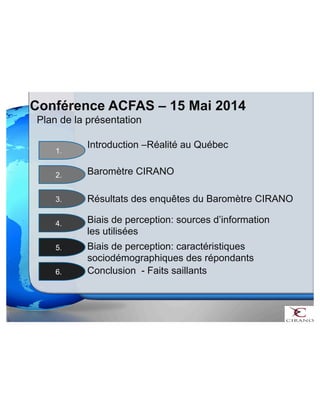 Conférence ACFAS – 15 Mai 2014 
Plan de la présentation 
Introduction –Réalité au Québec 
Baromètre CIRANO 
Biais de perception: sources d’information 
les utilisées 
Biais de perception: caractéristiques 
sociodémographiques des répondants 
1. 
2. 
3. 
4. 
5. 
Résultats des enquêtes du Baromètre CIRANO 
6. Conclusion - Faits saillants 
 