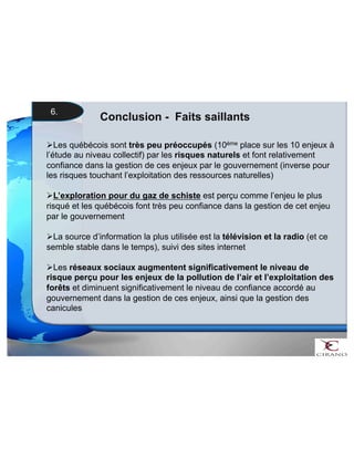 Conclusion - Faits saillants 
6. 
 Les québécois sont très peu préoccupés (10ème place sur les 10 enjeux à 
l’étude au niveau collectif) par les risques naturels et font relativement 
confiance dans la gestion de ces enjeux par le gouvernement (inverse pour 
les risques touchant l’exploitation des ressources naturelles) 
 L’exploration pour du gaz de schiste est perçu comme l’enjeu le plus 
risqué et les québécois font très peu confiance dans la gestion de cet enjeu 
par le gouvernement 
 La source d’information la plus utilisée est la télévision et la radio (et ce 
semble stable dans le temps), suivi des sites internet 
 Les réseaux sociaux augmentent significativement le niveau de 
risque perçu pour les enjeux de la pollution de l’air et l’exploitation des 
forêts et diminuent significativement le niveau de confiance accordé au 
gouvernement dans la gestion de ces enjeux, ainsi que la gestion des 
canicules 
 