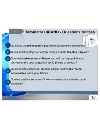 Baromètre CIRANO 2. - Questions traitées 
Qu’est ce qui préoccupe la population québécoise aujourd’hui? 
Quels sont les projets et enjeux perçus comme les plus risqués? 
Quel est le niveau de confiance accordé par la population au 
gouvernement pour sa gestion de 30 projets et enjeux ? 
Quels sont les projets du Québec perçus comme les moins 
acceptables par la population? 
Quelles sont les sources d’information les plus utilisées par la 
population? 
1 
2 
3 
4 
5 
 