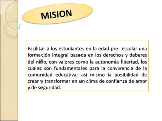 MISION


Facilitar a los estudiantes en la edad pre- escolar una
formación integral basada en los derechos y deberes
del niño, con valores como la autonomía libertad, los
cuales son fundamentales para la convivencia de la
comunidad educativa; así mismo la posibilidad de
crear y transformar en un clima de confianza de amor
y de seguridad.
 