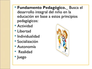  Fundamento Pedagógico._ Busca el
  desarrollo integral del niño en la
  educación en base a estos principios
  pedagógicos:
 Actividad
 Libertad
 Individualidad
 Socialización
 Autonomía
 Realidad
 Juego
 