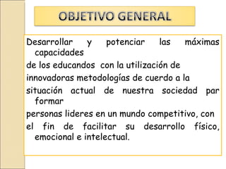 Desarrollar    y    potenciar    las   máximas
  capacidades
de los educandos con la utilización de
innovadoras metodologías de cuerdo a la
situación actual de nuestra sociedad par
  formar
personas lideres en un mundo competitivo, con
el fin de facilitar su desarrollo físico,
  emocional e intelectual.
 