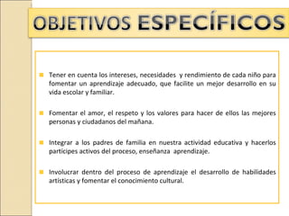 Tener en cuenta los intereses, necesidades y rendimiento de cada niño para
fomentar un aprendizaje adecuado, que facilite un mejor desarrollo en su
vida escolar y familiar.

Fomentar el amor, el respeto y los valores para hacer de ellos las mejores
personas y ciudadanos del mañana.

Integrar a los padres de familia en nuestra actividad educativa y hacerlos
partícipes activos del proceso, enseñanza aprendizaje.

Involucrar dentro del proceso de aprendizaje el desarrollo de habilidades
artísticas y fomentar el conocimiento cultural.
 