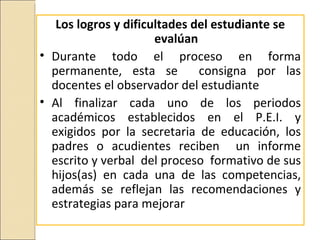 Los logros y dificultades del estudiante se
                      evalúan
• Durante todo el proceso en forma
  permanente, esta se         consigna por las
  docentes el observador del estudiante
• Al finalizar cada uno de los periodos
  académicos establecidos en el P.E.I. y
  exigidos por la secretaria de educación, los
  padres o acudientes reciben un informe
  escrito y verbal del proceso formativo de sus
  hijos(as) en cada una de las competencias,
  además se reflejan las recomendaciones y
  estrategias para mejorar
 