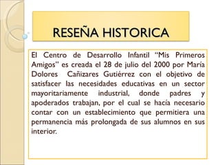 RESEÑA HISTORICA
El Centro de Desarrollo Infantil “Mis Primeros
Amigos” es creada el 28 de julio del 2000 por María
Dolores Cañizares Gutiérrez con el objetivo de
satisfacer las necesidades educativas en un sector
mayoritariamente industrial, donde padres y
apoderados trabajan, por el cual se hacía necesario
contar con un establecimiento que permitiera una
permanencia más prolongada de sus alumnos en sus
interior.
 