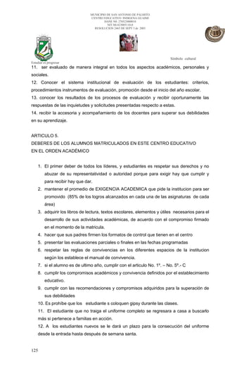 MUNICIPIO DE SAN ANTONIO DE PALMITO
                                 CENTRO EDUCATIVO INDIGENA GUAIMI
                                         DANE N0. 270523000010
                                           NIT.N0.823005110-0
                                   RESOLUCION 2465 DE SEPT 3 de 2003




                                                                         Símbolo cultural
Estudiar es progresar
11. ser evaluado de manera integral en todos los aspectos académicos, personales y
sociales.
12. Conocer el sistema institucional de evaluación de los estudiantes: criterios,
procedimientos instrumentos de evaluación, promoción desde el inicio del año escolar.
13. conocer los resultados de los procesos de evaluación y recibir oportunamente las
respuestas de las inquietudes y solicitudes presentadas respecto a estas.
14. recibir la accesoria y acompañamiento de los docentes para superar sus debilidades
en su aprendizaje.


ARTICULO 5.
DEBERES DE LOS ALUMNOS MATRICULADOS EN ESTE CENTRO EDUCATIVO
EN EL ORDEN ACADÉMICO


    1. El primer deber de todos los líderes, y estudiantes es respetar sus derechos y no
         abuzar de su representatividad o autoridad porque para exigir hay que cumplir y
         para recibir hay que dar.
    2. mantener el promedio de EXIGENCIA ACADEMICA que pide la institucion para ser
         promovido (85% de los logros alcanzados en cada una de las asignaturas de cada
         área)
    3. adquirir los libros de lectura, textos escolares, elementos y útiles necesarios para el
         desarrollo de sus actividades académicas, de acuerdo con el compromiso firmado
         en el momento de la matricula.
    4. hacer que sus padres firmen los formatos de control que tienen en el centro
    5. presentar las evaluaciones parciales o finales en las fechas programadas
    6. respetar las reglas de convivencias en los diferentes espacios de la institucion
         según los establece el manual de convivencia.
    7. si el alumno es de ultimo año, cumplir con el articulo No. 1º. – No. 5º.- C
    8. cumplir los compromisos académicos y convivencia definidos por el establecimiento
         educativo.
    9. cumplir con las recomendaciones y compromisos adquiridos para la superación de
         sus debilidades
    10. Es prohíbe que los estudiante s coloquen gipsy durante las clases.
    11. El estudiante que no traiga el uniforme completo se regresara a casa a buscarlo
    más si pertenece a familias en acción.
    12. A los estudiantes nuevos se le dará un plazo para la consecución del uniforme
    desde la entrada hasta después de semana santa.


125
 