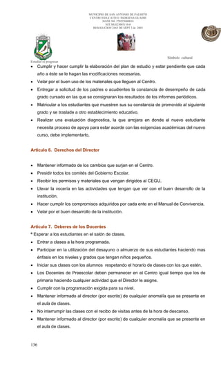 MUNICIPIO DE SAN ANTONIO DE PALMITO
                                CENTRO EDUCATIVO INDIGENA GUAIMI
                                        DANE N0. 270523000010
                                          NIT.N0.823005110-0
                                  RESOLUCION 2465 DE SEPT 3 de 2003




                                                                        Símbolo cultural
Estudiar es progresar
    Cumplir y hacer cumplir la elaboración del plan de estudio y estar pendiente que cada
    año a éste se le hagan las modificaciones necesarias.
    Velar por el buen uso de los materiales que lleguen al Centro.
    Entregar a solicitud de los padres o acudientes la constancia de desempeño de cada
    grado cursado en las que se consignaran los resultados de los informes periódicos.
    Matricular a los estudiantes que muestren sus su constancia de promovido al siguiente
    grado y se traslade a otro establecimiento educativo.
    Realizar una evaluación diagnostica, la que arrojara en donde el nuevo estudiante
    necesita proceso de apoyo para estar acorde con las exigencias académicas del nuevo
    curso, debe implementarlo,


Artículo 6. Derechos del Director


    Mantener informado de los cambios que surjan en el Centro.
    Presidir todos los comités del Gobierno Escolar.
    Recibir los permisos y materiales que vengan dirigidos al CEGU.
    Llevar la vocería en las actividades que tengan que ver con el buen desarrollo de la
    institución.
    Hacer cumplir los compromisos adquiridos por cada ente en el Manual de Convivencia.
    Velar por el buen desarrollo de la institución.


Artículo 7. Deberes de los Docentes
º Esperar a los estudiantes en el salón de clases.
    Entrar a clases a la hora programada.
    Participar en la utilización del desayuno o almuerzo de sus estudiantes haciendo mas
    énfasis en los niveles y grados que tengan niños pequeños.
    Iniciar sus clases con los alumnos respetando el horario de clases con los que estén.
    Los Docentes de Preescolar deben permanecer en el Centro igual tiempo que los de
    primaria haciendo cualquier actividad que el Director le asigne.
    Cumplir con la programación exigida para su nivel.
    Mantener informado al director (por escrito) de cualquier anomalía que se presente en
    el aula de clases.
    No interrumpir las clases con el recibo de visitas antes de la hora de descanso.
    Mantener informado al director (por escrito) de cualquier anomalía que se presente en
    el aula de clases.



136
 